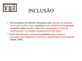 INCLUSÃO
• Pelo paradigma da inclusão, oferecemos uma educação de qualidade
sem excluir nenhum aluno, atendemos a diversidade humana presente
no mesmo espaço escolar e, para isso, respondemos ao estilo de
aprendizagem e às múltiplas inteligências de cada aluno.
-“ é uma educação para a autonomia propondo meios criativos e
inovadores para ultrapassar as barreiras à aprendizagem e participação
(Smith, 2006).
 