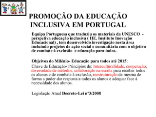 PROMOÇÃO DA EDUCAÇÃO
INCLUSIVA EM PORTUGAL
Equipa Portuguesa que traduziu os materiais da UNESCO -
perspetiva educação inclusiva ( IIE. Instituto Inovação
Educacional) , tem desenvolvido investigação nesta área
incluindo projetos de ação social e comunitária com o objetivo
de combate à exclusão e educação para todos.
Objeivos do Milénio- Educação para todos até 2015:
Chave de Educação- Princípios de: Interculturalidade, cooperação,
diversidade de métodos, colaboração na escola para receber todos
os alunos e de combate à exclusão, reestruturação da mesma de
forma a poder dar resposta a todos os alunos e adequar face à
necessidade dos alunos.
Legislação Atual Decreto-Lei nº3/2008
 