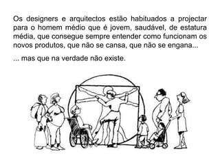 Os designers e arquitectos estão habituados a projectar
para o homem médio que é jovem, saudável, de estatura
média, que consegue sempre entender como funcionam os
novos produtos, que não se cansa, que não se engana...
... mas que na verdade não existe.
 