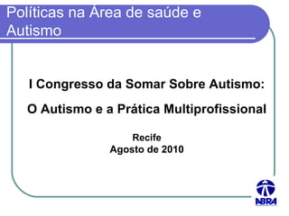 Políticas na Área de saúde e Autismo I Congresso da Somar Sobre Autismo: O Autismo e a Prática Multiprofissional Recife Agosto de 2010 