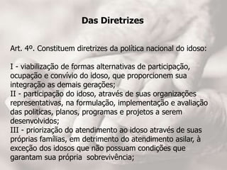 Das Diretrizes
Art. 4º. Constituem diretrizes da política nacional do idoso:
I - viabilização de formas alternativas de participação,
ocupação e convívio do idoso, que proporcionem sua
integração as demais gerações;
II - participação do idoso, através de suas organizações
representativas, na formulação, implementação e avaliação
das politicas, planos, programas e projetos a serem
desenvolvidos;
III - priorização do atendimento ao idoso através de suas
próprias famílias, em detrimento do atendimento asilar, à
exceção dos idosos que não possuam condições que
garantam sua própria sobrevivência;
 