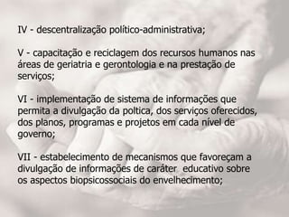 IV - descentralização político-administrativa;
V - capacitação e reciclagem dos recursos humanos nas
áreas de geriatria e gerontologia e na prestação de
serviços;
VI - implementação de sistema de informações que
permita a divulgação da poltica, dos serviços oferecidos,
dos planos, programas e projetos em cada nível de
governo;
VII - estabelecimento de mecanismos que favoreçam a
divulgação de informações de caráter educativo sobre
os aspectos biopsicossociais do envelhecimento;
 