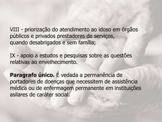 VIII - priorização do atendimento ao idoso em órgãos
públicos e privados prestadores de serviços,
quando desabrigados e sem família;
IX - apoio a estudos e pesquisas sobre as questões
relativas ao envelhecimento.
Paragrafo único. É vedada a permanência de
portadores de doenças que necessitem de assistência
médica ou de enfermagem permanente em instituições
asilares de caráter social.
 