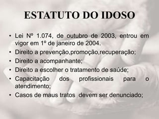 ESTATUTO DO IDOSO
• Lei Nº 1.074, de outubro de 2003, entrou em
vigor em 1º de janeiro de 2004.
• Direito a prevenção,promoção,recuperação;
• Direito a acompanhante;
• Direito a escolher o tratamento de saúde;
• Capacitação dos profissionais para o
atendimento;
• Casos de maus tratos devem ser denunciado;
 