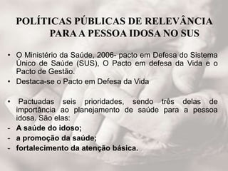 POLÍTICAS PÚBLICAS DE RELEVÂNCIA
PARAA PESSOA IDOSA NO SUS
• O Ministério da Saúde, 2006- pacto em Defesa do Sistema
Único de Saúde (SUS), O Pacto em defesa da Vida e o
Pacto de Gestão.
• Destaca-se o Pacto em Defesa da Vida
• Pactuadas seis prioridades, sendo três delas de
importância ao planejamento de saúde para a pessoa
idosa. São elas:
- A saúde do idoso;
- a promoção da saúde;
- fortalecimento da atenção básica.
 