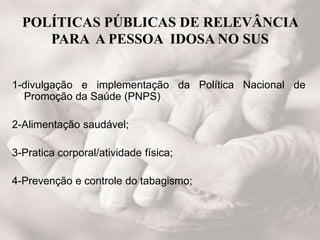 POLÍTICAS PÚBLICAS DE RELEVÂNCIA
PARA A PESSOA IDOSA NO SUS
1-divulgação e implementação da Política Nacional de
Promoção da Saúde (PNPS)
2-Alimentação saudável;
3-Pratica corporal/atividade física;
4-Prevenção e controle do tabagismo;
 