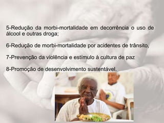 5-Redução da morbi-mortalidade em decorrência o uso de
álcool e outras droga;
6-Redução de morbi-mortalidade por acidentes de trânsito,
7-Prevenção da violência e estímulo à cultura de paz
8-Promoção de desenvolvimento sustentável.
 