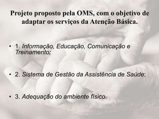 Projeto proposto pela OMS, com o objetivo de
adaptar os serviços da Atenção Básica.
• 1. Informação, Educação, Comunicação e
Treinamento;
• 2. Sistema de Gestão da Assistência de Saúde;
• 3. Adequação do ambiente físico.
 