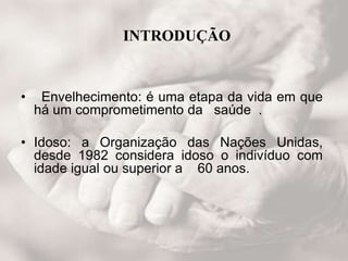 INTRODUÇÃO
• Envelhecimento: é uma etapa da vida em que
há um comprometimento da saúde .
• Idoso: a Organização das Nações Unidas,
desde 1982 considera idoso o indivíduo com
idade igual ou superior a 60 anos.
 