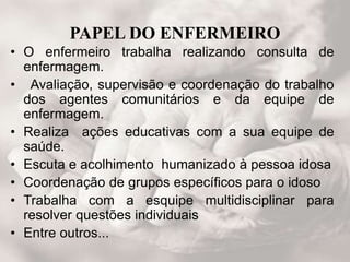 PAPEL DO ENFERMEIRO
• O enfermeiro trabalha realizando consulta de
enfermagem.
• Avaliação, supervisão e coordenação do trabalho
dos agentes comunitários e da equipe de
enfermagem.
• Realiza ações educativas com a sua equipe de
saúde.
• Escuta e acolhimento humanizado à pessoa idosa
• Coordenação de grupos específicos para o idoso
• Trabalha com a esquipe multidisciplinar para
resolver questões individuais
• Entre outros...
 