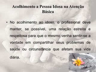 Acolhimento a Pessoa Idosa na Atenção
Básica
• No acolhimento ao idoso, o profissional deve
manter, se possível, uma relação estreita e
respeitosa para que o mesmo venha sentir-se a
vontade em compartilhar seus problemas de
saúde ou circunstância que afetam sua vida
diária.
 