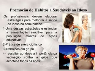 Promoção de Hábitos a Saudáveis ao Idoso
Os profissionais devem elaborar
estratégias para melhorar a saúde
do idoso na comunidade.
1-Uma dessas estratégias e estimular
a alimentação saudável para a
população através de ações
educativas.
2-Prática de exercício físico
3-Trabalhos em grupo
4- ressaltar ao idoso a importância da
vacinação contra a gripe que
acontece todos os anos.
 