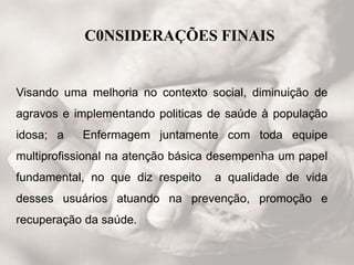 C0NSIDERAÇÕES FINAIS
Visando uma melhoria no contexto social, diminuição de
agravos e implementando politicas de saúde à população
idosa; a Enfermagem juntamente com toda equipe
multiprofissional na atenção básica desempenha um papel
fundamental, no que diz respeito a qualidade de vida
desses usuários atuando na prevenção, promoção e
recuperação da saúde.
 