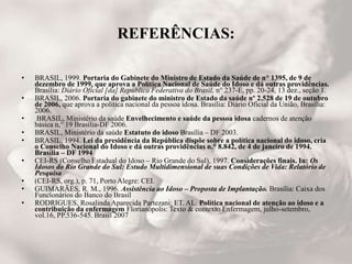 REFERÊNCIAS:
• BRASIL, 1999. Portaria do Gabinete do Ministro de Estado da Saúde de n° 1395, de 9 de
dezembro de 1999, que aprova a Política Nacional de Saúde do Idoso e dá outras providências.
Brasília: Diário Oficial [da] República Federativa do Brasil, n° 237-E, pp. 20-24, 13 dez., seção 1.
• BRASIL, 2006. Portaria do gabinete do ministro de Estado da saúde nº 2.528 de 19 de outubro
de 2006, que aprova a política nacional da pessoa idosa. Brasília: Diário Oficial da União, Brasília:
2006.
• BRASIL, Ministério da saúde Envelhecimento e saúde da pessoa idosa cadernos de atenção
básica n,° 19 Brasília-DF 2006.
• BRASIL, Ministério da saúde Estatuto do idoso Brasília – DF 2003.
• BRASIL, 1994. Lei da presidência da República dispõe sobre a política nacional do idoso, cria
o Conselho Nacional do Idoso e dá outras providências n.° 8.842, de 4 de janeiro de 1994.
Brasília – DF 1994
• CEI-RS (Conselho Estadual do Idoso – Rio Grande do Sul), 1997. Considerações finais. In: Os
Idosos do Rio Grande do Sul: Estudo Multidimensional de suas Condições de Vida: Relatório de
Pesquisa
• (CEI-RS, org.), p. 71, Porto Alegre: CEI.
• GUIMARÃES, R. M., 1996. Assistência ao Idoso – Proposta de Implantação. Brasília: Caixa dos
Funcionários do Banco do Brasil
• RODRIGUES, Rosalinda Aparecida Partezani; ET. AL. Política nacional de atenção ao idoso e a
contribuição da enfermagem Florianópolis: Texto & contexto Enfermagem, julho-setembro,
vol.16, PP.536-545. Brasil 2007
 
