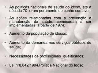 • As políticas nacionais de saúde do idoso, até a
década 70 eram puramente de cunho curativo;
• As ações relacionadas com a prevenção e
manutenção da saúde, começaram a ser
implementadas a partir de 1974;
• Aumento da população de idosos;
• Aumento da demanda nos serviços públicos de
saúde;
• Necessidades de profissionais qualificados;
• Lei nº8.842/1994,Política Nacional do Idoso;
 