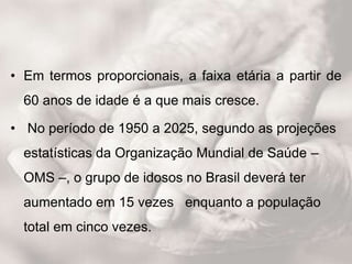 • Em termos proporcionais, a faixa etária a partir de
60 anos de idade é a que mais cresce.
• No período de 1950 a 2025, segundo as projeções
estatísticas da Organização Mundial de Saúde –
OMS –, o grupo de idosos no Brasil deverá ter
aumentado em 15 vezes enquanto a população
total em cinco vezes.
 