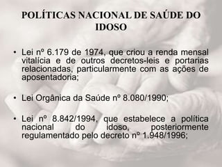 POLÍTICAS NACIONAL DE SAÚDE DO
IDOSO
• Lei nº 6.179 de 1974, que criou a renda mensal
vitalícia e de outros decretos-leis e portarias
relacionadas, particularmente com as ações de
aposentadoria;
• Lei Orgânica da Saúde nº 8.080/1990;
• Lei nº 8.842/1994, que estabelece a política
nacional do idoso, posteriormente
regulamentado pelo decreto nº 1.948/1996;
 