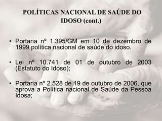 POLÍTICAS NACIONAL DE SAÚDE DO
IDOSO (cont.)
• Portaria nº 1.395/GM em 10 de dezembro de
1999 política nacional de saúde do idoso.
• Lei nº 10.741 de 01 de outubro de 2003
(Estatuto do Idoso);
• Portaria nº 2.528 de 19 de outubro de 2006, que
aprova a Política nacional de Saúde da Pessoa
Idosa;
 