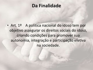 Da Finalidade
• Art. 1º A política nacional do idoso tem por
objetivo assegurar os direitos sociais do idoso,
criando condições para promover sua
autonomia, integração e participação efetiva
na sociedade.
 