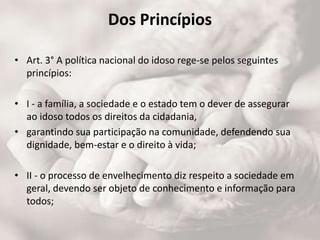 Dos Princípios
• Art. 3° A política nacional do idoso rege-se pelos seguintes
princípios:
• I - a família, a sociedade e o estado tem o dever de assegurar
ao idoso todos os direitos da cidadania,
• garantindo sua participação na comunidade, defendendo sua
dignidade, bem-estar e o direito à vida;
• II - o processo de envelhecimento diz respeito a sociedade em
geral, devendo ser objeto de conhecimento e informação para
todos;
 