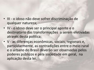 • III - o idoso não deve sofrer discriminação de
qualquer natureza;
• IV - o idoso deve ser o principal agente e o
destinatário das transformações a serem efetivadas
através desta política;
• V - as diferenças econômicas, sociais, regionais e,
particularmente, as contradições entre o meio rural
e o urbano do Brasil deverão ser observadas pelos
poderes públicos e pela sociedade em geral, na
aplicação desta lei.
 