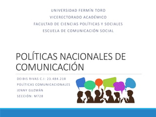 POLÍTICAS NACIONALES DE
COMUNICACIÓN
DEIBIS RIVAS C.I: 23.484.218
POLÍTICAS COMUNICACIONALES
JENNY GUZMÁN
SECCIÓN: M728
UNIVERSIDAD FERMÍN TORO
VICERECTORADO ACADÉMICO
FACULTAD DE CIENCIAS POLÍTICAS Y SOCIALES
ESCUELA DE COMUNICACIÓN SOCIAL
 