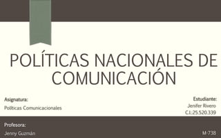 POLÍTICAS NACIONALES DE
COMUNICACIÓN
Estudiante:
Jenifer Rivero
C.I.:25.520.339
M-738
Asignatura:
Políticas Comunicacionales
Profesora:
Jenny Guzmán
 
