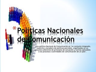 Una política Nacional de Comunicación es "un conjunto integrado,
explícito y duradero de políticas parciales, organizadas en un
conjunto coherente de principios de actuación y normas aplicables
a los procesos o actividades de comunicación de un país".
*Políticas Nacionales
de Comunicación
 