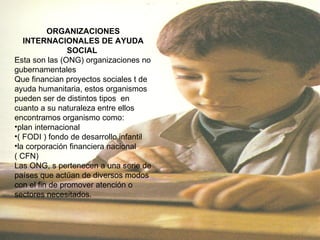 ORGANIZACIONES INTERNACIONALES DE AYUDA SOCIAL  Esta son las (ONG) organizaciones no gubernamentales  Que financian proyectos sociales t de ayuda humanitaria, estos organismos pueden ser de distintos tipos  en cuanto a su naturaleza entre ellos encontramos organismo como:  plan internacional  ( FODI ) fondo de desarrollo infantil  la corporación financiera nacional  ( CFN)  Las ONG, s pertenecen a una serie de países que actúan de diversos modos con el fin de promover atención o sectores necesitados.  