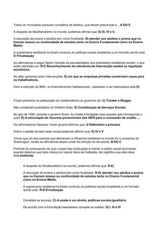 Todos os municípios possuem conselhos de direitos, que devem preconizar a ...A OU E
A despeito do Neoliberalismo no mundo, podemos afirmar que: E) III, IV e V.
A educação de jovens e adultos tem como finalidade: D) atender aos adultos e jovens que no
tiveram acesso ou continuidade de estudos tanto no Ensino Fundamental como no Ensino
Médio.
A supremacia neoliberal no brasil conduziu as politicas sociais brasileiras a um formato sendo este:
D Privatização
As alternativas a seguir fazem menção as peculiaridades dos postulados neoliberais exceto o que
estão elencado em: R-C Reconhecimento da relevância da intervenção estatal na regulação
econômica.
As vilas operarias eram intervenções: E) em que as empresas privadas construíam casas para
os trabalhadores.
Com a extinção do BNH, os financiamentos habitacionais...passaram a ser executados pela E)
Foram pioneiros na adequação do neoliberalismo os governos de: C) Tchater e Reagan
Não constituem postulados do Welfare State. E) Constituição de Serviços Sociais.
No ano de 1946, durante o governo Dutra, foi criada a fundação casa popular que corresponde a
que? D) A articulação de recursos provenientes dos IAPS para a concessão de credito ....
Os reformadores fabianos, foram grupos teóricos que: D Defendiam a primazia
Sobre o estado de bem estar social podemos afirmar que: E) IV e V
Vimos que um dos eventos que demarcam a influencia neoliberal no mundo foi o consenso de
Washington. Avalie as afirmativas abaixo onde há menção do tal evento: B OU C
Partindo do pressuposto de que o papel das instituições é manter a ordem social dominante,
quando dizemos que toda criança ao nascer deve ser batizada, isto significa que esta ideia
está:Instituída
A despeito do Neoliberalismo no mundo, podemos afirmar que: R-E)
A educação de jovens e adultos tem como finalidade: R-D) atender aos adultos e jovens
que no tiveram acesso ou continuidade de estudos tanto no Ensino Fundamental
como no Ensino Médio.
A supremacia neoliberal no brasil conduziu as politicas sociais brasileiras a um formato
sendo este: R-D Privatização
Complete as lacunas. C) A saúde é um direito, políticas sociais,igualitário
De acordo com a formulação keynesiana compete ao estado: D) I, III e IV
 