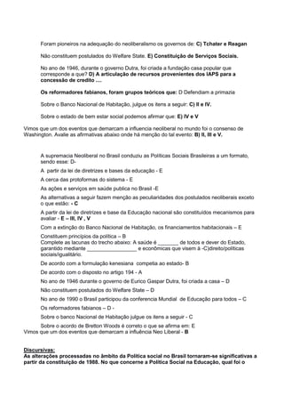 Foram pioneiros na adequação do neoliberalismo os governos de: C) Tchater e Reagan
Não constituem postulados do Welfare State. E) Constituição de Serviços Sociais.
No ano de 1946, durante o governo Dutra, foi criada a fundação casa popular que
corresponde a que? D) A articulação de recursos provenientes dos IAPS para a
concessão de credito ....
Os reformadores fabianos, foram grupos teóricos que: D Defendiam a primazia
Sobre o Banco Nacional de Habitação, julgue os itens a seguir: C) II e IV.
Sobre o estado de bem estar social podemos afirmar que: E) IV e V
Vimos que um dos eventos que demarcam a influencia neoliberal no mundo foi o consenso de
Washington. Avalie as afirmativas abaixo onde há menção do tal evento: B) II, III e V.
A supremacia Neoliberal no Brasil conduziu as Políticas Sociais Brasileiras a um formato,
sendo esse: D-
A partir da lei de diretrizes e bases da educação - E
A cerca das protoformas do sistema - E
As ações e serviços em saúde publica no Brasil -E
As alternativas a seguir fazem menção as peculiaridades dos postulados neoliberais exceto
o que estão: - C
A partir da lei de diretrizes e base da Educação nacional são constituídos mecanismos para
avaliar - E – III, IV , V
Com a extinção do Banco Nacional de Habitação, os financiamentos habitacionais – E
Constituem princípios da política – B
Complete as lacunas do trecho abaixo: A saúde é _______ de todos e dever do Estado,
garantido mediante _________________ e econômicas que visem à -C)direito/políticas
sociais/igualitário.
De acordo com a formulação kenesiana competia ao estado- B
De acordo com o disposto no artigo 194 - A
No ano de 1946 durante o governo de Eurico Gaspar Dutra, foi criada a casa – D
Não constituem postulados do Welfare State – D
No ano de 1990 o Brasil participou da conferencia Mundial de Educação para todos – C
Os reformadores fabianos – D -
Sobre o banco Nacional de Habitação julgue os itens a seguir - C
Sobre o acordo de Bretton Woods é correto o que se afirma em: E
Vimos que um dos eventos que demarcam a influência Neo Liberal - B
Discursivas:
As alterações processadas no âmbito da Política social no Brasil tornaram-se significativas a
partir da constituição de 1988. No que concerne a Política Social na Educação, qual foi o
 