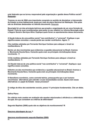 ente federado que se tornou responsável pela organização e gestão dessa Política social?
Resposta:.
Tivemos no ano de 2004 uma importante conquista no sentido de disciplinar a intervenção
do Estado na área habitacional, posta por meio do plano Nacional de Habitação. Cite quais
são as diretrizes destacadas no referido documento. Resposta
Beverigde foi um dos principais teóricos que propôs a organização de um novo formato de
Estado. Parte de suas considerações esta posta no seu relatório ou informe Beverigde sobre
o Seguro Social e Serviços Afins. Explique quais foram os apontamentos desse documento.
A Saude trata-se de uma politica social "nao contributiva" e "universal". Explique o que
significa esses conceitos. a saude perde seu carater contributivo. Agora, R-
Cite medidas adotadas por Fernando Henrique Cardoso para adequar o brasil ao
neoliberalismo. R
Dentre um dos movimentos que evidenciou a questão educacional no Brasil, tivemos
o Movimento Escola Nova. Comente quais eram as principais reivindicações desse
movimento. R
5-Cite medidas adotadas por Fernando Henrique Cardoso para adequar o brasil ao
neoliberalismo. R-
4-A Saude trata-se de uma politica social "nao contributiva" e "universal". Explique o que
significa esses conceitos.
6-Dentre um dos movimentos que evidenciou a questão educacional no Brasil, tivemos o
Movimento Escola Nova. Comente quais eram as principais reivindicações desse
movimento.
O liberalismo econômico, como corrente teórica, pressupunha que o ser humano
encontrasse alternativas para atender a suas necessidades sociais. Quais eram essas
alternativas e o papel do Estado nesse processo?
O código de ética dos assistentes sociais, possui 11 princípios fundamentais. Cite um deles.
R
Defina Plano:
Os critérios mais usados em avaliação são aqueles relacionados à eficiência e a efetividade
da ação. Em que consistem os critérios de efetividade?
Segundo Baptista (2000) quais são os objetivos do monitoramento? R
Descreva abordagem de rua: R
descreva monitoramento segundo Baptista (2000)
R-
 