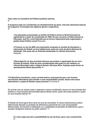 Falar sobre os Conselhos de Politicas publicas setorias.
R-
O programa pode ser considerado um desdobramento do plano. Cite dois elementos básicos
do programa. Formulação dos objetivos gerais e específicos.
R-
1-As alterações processadas no âmbito da Política social no Brasil tornaram-se
significativas a partir da constituição de 1988. No que concerne a Política Social na
Educação, qual foi o ente federado que se tornou responsável pela organização e
gestão dessa Política social?Resposta:
2-Tivemos no ano de 2004 uma importante conquista no sentido de disciplinar a
intervenção do Estado na área habitacional, posta por meio do plano Nacional de
Habitação. Cite quais são as diretrizes destacadas no referido documento.
Resposta
.
3-Beverigde foi um dos principais teóricos que propôs a organização de um novo
formato de Estado. Parte de suas considerações esta posta no seu relatório ou
informe Beverigde sobre o Seguro Social e Serviços Afins. Explique quais foram os
apontamentos desse documento. R-
.
7-O liberalismo econômico, como corrente teórica, pressupunha que o ser humano
encontrasse alternativas para atender a suas necessidades sociais. Quais eram essas
alternativas e o papel do Estado nesse processo? Comente.R-
.
De acordo com as nossas aulas e segundo a nossa constituição, temos um clara divisão dos
poderes e suas funções denominadas típicas.Sendo assim, quais são esses poderes e quais
as suas funções típicas? R
O Estado de forma geral deve atuar em prol da sociedade. O nosso ordenamento jurídico
determinada atenção ao portador de deficiência justamente por suas necessidades
diferenciadas. No tocante a habilitação ou a reabilitação do portador de deficiência, qual a
atuação obrigatória imposta ao poder publico? R
É a única regra que tem a possibilidade do uso da força, para o seu cumprimento
R-
 