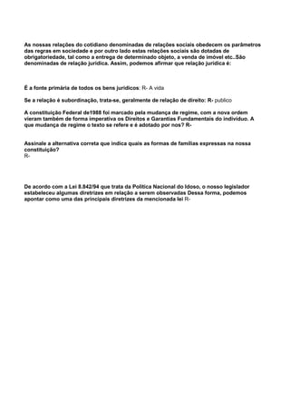 As nossas relações do cotidiano denominadas de relações sociais obedecem os parâmetros
das regras em sociedade e por outro lado estas relações sociais são dotadas de
obrigatoriedade, tal como a entrega de determinado objeto, a venda de imóvel etc..São
denominadas de relação jurídica. Assim, podemos afirmar que relação jurídica é:
É a fonte primária de todos os bens jurídicos: R- A vida
Se a relação é subordinação, trata-se, geralmente de relação de direito: R- publico
A constituição Federal de1988 foi marcado pela mudança de regime, com a nova ordem
vieram também de forma imperativa os Direitos e Garantias Fundamentais do indivíduo. A
que mudança de regime o texto se refere e é adotado por nos? R-
Assinale a alternativa correta que indica quais as formas de famílias expressas na nossa
constituição?
R-
De acordo com a Lei 8.842/94 que trata da Politica Nacional do Idoso, o nosso legislador
estabeleceu algumas diretrizes em relação a serem observadas Dessa forma, podemos
apontar como uma das principais diretrizes da mencionada lei R-
 