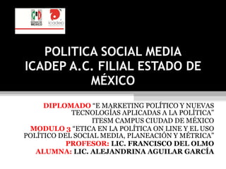 POLITICA SOCIAL MEDIA ICADEP A.C. FILIAL ESTADO DE MÉXICO DIPLOMADO  “E MARKETING POLÍTICO Y NUEVAS TECNOLOGÍAS APLICADAS A LA POLÍTICA” ITESM CAMPUS CIUDAD DE MÉXICO MODULO 3  “ETICA EN LA POLÍTICA ON LINE Y EL USO POLÍTICO DEL SOCIAL MEDIA, PLANEACIÓN Y MÉTRICA” PROFESOR:  LIC. FRANCISCO DEL OLMO ALUMNA:  LIC. ALEJANDRINA AGUILAR GARCÍA 