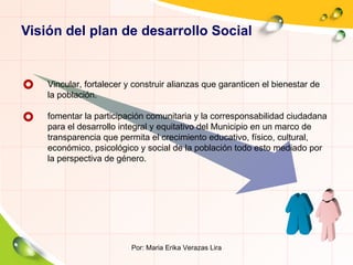 Visión del plan de desarrollo Social Por: Maria Erika Verazas Lira Vincular, fortalecer y construir alianzas que garanticen el bienestar de la población. fomentar la participación comunitaria y la corresponsabilidad ciudadana para el desarrollo integral y equitativo del Municipio en un marco de transparencia que permita el crecimiento educativo, físico, cultural, económico, psicológico y social de la población todo esto mediado por la perspectiva de género. 