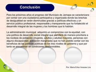 Por: Maria Erika Verazas Lira Para los próximos años el progreso del Municipio de Jamapa se caracterizara por contar con una ciudadanía participativa y organizada donde las brechas de desigualdad se verán disminuidas gracias a políticas efectivas y un servicio público profesional, responsable y transparente que ha fortalecido el desarrollo integral de las mujeres y los hombres que lo habitan. La administración municipal  adquirirá un compromiso con la equidad, con una política de desarrollo social integral que atenderá de manera prioritaria a los núcleos de población (mujeres, adultos y adultas mayores, personas con alguna discapacidad, población marginada) que no han podido contar con los beneficios de las políticas públicas de los tres niveles de gobierno y que por tanto se encuentran en condiciones desfavorables. Conclusión 