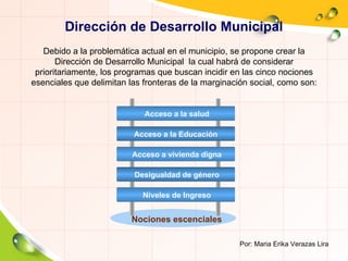 Dirección de Desarrollo Municipal Nociones escenciales Por: Maria Erika Verazas Lira Debido a la problemática actual en el municipio, se propone crear la Dirección de Desarrollo Municipal  la cual habrá de considerar  prioritariamente, los programas que buscan incidir en las cinco nociones esenciales que delimitan las fronteras de la marginación social, como son: Acceso a la salud Acceso a la Educación Acceso a vivienda digna Desigualdad de género Niveles de Ingreso 