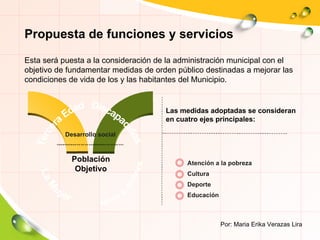 Tercera Edad La Mujer Niños y Jovenes Población Objetivo Desarrollo social Atención a la pobreza Cultura Deporte Educación Por: Maria Erika Verazas Lira Discapacidos Propuesta de funciones y servicios Esta será puesta a la consideración de la administración municipal con el objetivo de fundamentar medidas de orden público destinadas a mejorar las condiciones de vida de los y las habitantes del Municipio.  Las medidas adoptadas se consideran en cuatro ejes principales: 