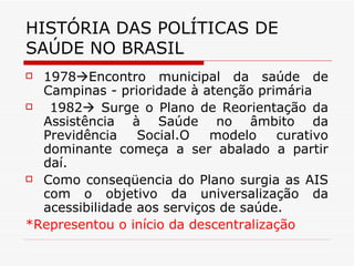 HISTÓRIA DAS POLÍTICAS DE SAÚDE NO BRASIL 1978  Encontro municipal da saúde de Campinas - prioridade à atenção primária 1982   Surge o Plano de Reorientação da Assistência à Saúde no âmbito da Previdência Social.O modelo curativo dominante começa a ser abalado a partir daí. Como conseqüencia do Plano surgia as AIS com o objetivo da universalização da acessibilidade aos serviços de saúde. *Representou o início da descentralização 