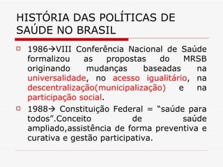 HISTÓRIA DAS POLÍTICAS DE SAÚDE NO BRASIL 1986  VIII Conferência Nacional de Saúde formalizou as propostas do MRSB originando mudanças baseadas na  universalidade , no  acesso igualitário , na  descentralização(municipalização)  e na  participação social . 1988   Constituição Federal = “saúde para todos”.Conceito de saúde ampliado,assistência de forma preventiva e curativa e gestão participativa.  