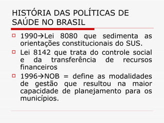 HISTÓRIA DAS POLÍTICAS DE SAÚDE NO BRASIL 1990  Lei 8080 que sedimenta as orientações constitucionais do SUS. Lei 8142 que trata do controle social e da transferência de recursos financeiros 1996  NOB = define as modalidades de gestão que resultou na maior capacidade de planejamento para os municípios. 