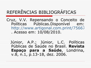 REFERÊNCIAS BIBLIOGRÁFICAS Cruz, V.V. Repensando o Conceito de Políticas Públicas.Disponível em:  http://www.artigonal.com.print/756674 . Acesso em: 10/08/2010. Júnior, A.P.; Júnior, L.C. Políticas Públicas de Saúde no Brasil.  Revista Espaço para a Saúde , Londrina, v.8, n.1, p.13-18, dez. 2006. 