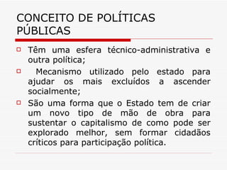 CONCEITO DE POLÍTICAS PÚBLICAS Têm uma esfera técnico-administrativa e outra política; Mecanismo utilizado pelo estado para ajudar os mais excluídos a ascender socialmente; São uma forma que o Estado tem de criar um novo tipo de mão de obra para sustentar o capitalismo de como pode ser explorado melhor, sem formar cidadãos críticos para participação política. 