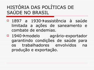 HISTÓRIA DAS POLÍTICAS DE SAÚDE NO BRASIL 1897 a 1930  assistência à saúde limitada a ações de saneamento e combate de endemias. 1940  modelo agrário-exportador garantindo condições de saúde para os trabalhadores envolvidos na produção e exportação.  