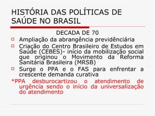 HISTÓRIA DAS POLÍTICAS DE SAÚDE NO BRASIL DÉCADA DE 70 Ampliação da abrangência previdênciária Criação do Centro Brasileiro de Estudos em Saúde (CEBES)- início da mobilização social que originou o Movimento da Reforma Sanitária Brasileira (MRSB) Surge o PPA e o FAS para enfrentar a crescente demanda curativa *PPA desburocartizou o atendimento de urgência sendo o início da universalização do atendimento 
