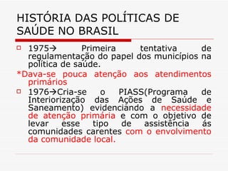 HISTÓRIA DAS POLÍTICAS DE SAÚDE NO BRASIL 1975   Primeira tentativa de regulamentação do papel dos municípios na política de saúde. *Dava-se pouca atenção aos atendimentos primários 1976  Cria-se o PIASS(Programa de Interiorização das Ações de Saúde e Saneamento) evidenciando a  necessidade de atenção primária  e com o objetivo de levar esse tipo de assistência ás comunidades carentes  com o envolvimento da comunidade local. 
