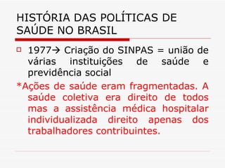 HISTÓRIA DAS POLÍTICAS DE SAÚDE NO BRASIL 1977   Criação do SINPAS = união de várias instituições de saúde e previdência social *Ações de saúde eram fragmentadas. A saúde coletiva era direito de todos mas a assistência médica hospitalar individualizada direito apenas dos trabalhadores contribuintes. 