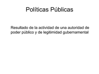 Políticas Públicas Resultado de la actividad de una autoridad de poder público y de legitimidad gubernamental 