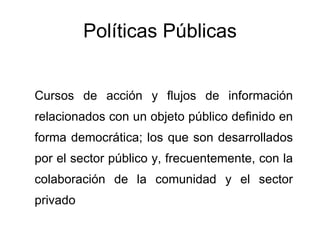 Políticas Públicas Cursos de acción y flujos de información relacionados con un objeto público definido en forma democrática; los que son desarrollados por el sector público y, frecuentemente, con la colaboración de la comunidad y el sector privado 